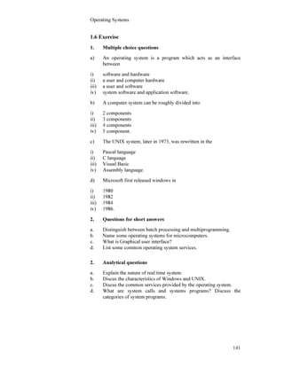 Operating Systems
141
1.6 Exercise
1. Multiple choice questions
a) An operating system is a program which acts as an interface
between
i) software and hardware
ii) a user and computer hardware
iii) a user and software
iv) system software and application software.
b) A computer system can be roughly divided into
i) 2 components
ii) 3 components
iii) 4 components
iv) 5 component.
c) The UNIX system, later in 1973, was rewritten in the
i) Pascal language
ii) C language
iii) Visual Basic
iv) Assembly language.
d) Microsoft first released windows in
i) 1980
ii) 1982
iii) 1984
iv) 1986.
2. Questions for short answers
a. Distinguish between batch processing and multiprogramming.
b. Name some operating systems for microcomputers.
c. What is Graphical user interface?
d. List some common operating system services.
2. Analytical questions
a. Explain the nature of real time system.
b. Discus the characteristics of Windows and UNIX.
c. Discus the common services provided by the operating system.
d. What are system calls and systems programs? Discuss the
categories of system programs.
 