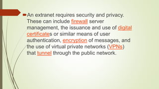 An extranet requires security and privacy.
These can include firewall server
management, the issuance and use of digital
certificates or similar means of user
authentication, encryption of messages, and
the use of virtual private networks (VPNs)
that tunnel through the public network.
 