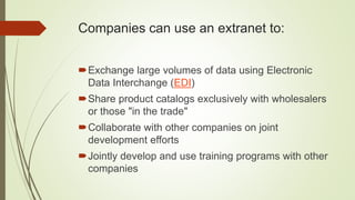 Companies can use an extranet to:
Exchange large volumes of data using Electronic
Data Interchange (EDI)
Share product catalogs exclusively with wholesalers
or those "in the trade"
Collaborate with other companies on joint
development efforts
Jointly develop and use training programs with other
companies
 