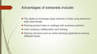 Advantages of extranets include:
 The ability to exchange large volumes of data using electronic
data interchange
 Sharing product data or catalogs with business partners
 Joint company collaboration and training
 Sharing services such as online banking applications among
affiliated banks
 