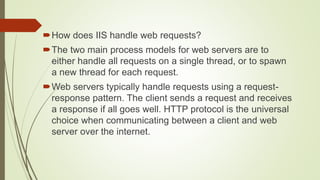 How does IIS handle web requests?
The two main process models for web servers are to
either handle all requests on a single thread, or to spawn
a new thread for each request.
Web servers typically handle requests using a request-
response pattern. The client sends a request and receives
a response if all goes well. HTTP protocol is the universal
choice when communicating between a client and web
server over the internet.
 