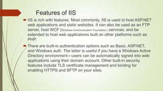 Features of IIS
 IIS is rich with features. Most commonly, IIS is used to host ASP.NET
web applications and static websites. It can also be used as an FTP
server, host WCF (Windows Communication Foundation ) services, and be
extended to host web applications built on other platforms such as
PHP.
 There are built-in authentication options such as Basic, ASP.NET,
and Windows auth. The latter is useful if you have a Windows Active
Directory environment—users can be automatically signed into web
applications using their domain account. Other built-in security
features include TLS certificate management and binding for
enabling HTTPS and SFTP on your sites.
 