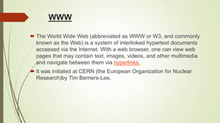 WWW
 The World Wide Web (abbreviated as WWW or W3, and commonly
known as the Web) is a system of interlinked hypertext documents
accessed via the Internet. With a web browser, one can view web
pages that may contain text, images, videos, and other multimedia
and navigate between them via hyperlinks.
 It was initiated at CERN (the European Organization for Nuclear
Research)by Tim Berners-Lee.
 