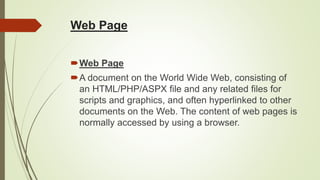 Web Page
Web Page
A document on the World Wide Web, consisting of
an HTML/PHP/ASPX file and any related files for
scripts and graphics, and often hyperlinked to other
documents on the Web. The content of web pages is
normally accessed by using a browser.
 