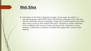 Web Sites
 Information on the Web is displayed in pages. These pages are written in a
standard language called HTML (Hyper Text Markup Language) which describes
how the information should be displayed. Pages also include hypertext links which
allow users to jump to other related information. Hypertext is usually underlined
and in a different color and can include individual words, sentences, or even
graphics. A Web site is a collection of related Web pages with a common Web
address.
 
