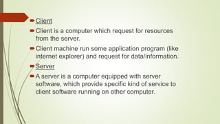 Client
Client is a computer which request for resources
from the server.
Client machine run some application program (like
internet explorer) and request for data/information.
Server
A server is a computer equipped with server
software, which provide specific kind of service to
client software running on other computer.
 