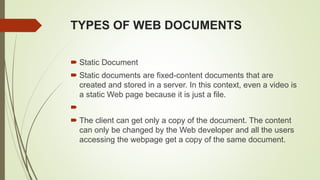 TYPES OF WEB DOCUMENTS
 Static Document
 Static documents are fixed-content documents that are
created and stored in a server. In this context, even a video is
a static Web page because it is just a file.

 The client can get only a copy of the document. The content
can only be changed by the Web developer and all the users
accessing the webpage get a copy of the same document.
 