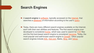 Search Engines
 A search engine is software, typically accessed on the Internet, that
searches a database of information according to the user's query.
 Today, there are many different search engines available on the Internet,
each with their own abilities and features. The first search engine ever
developed is considered Archie, which was used to search for FTP files
and the first text-based search engine is considered Veronica. Today, the
most popular and well-known search engine is Google. Other popular
search engines include AOL, Ask.com, Baidu, Bing, and Yahoo.
 