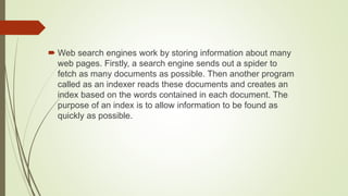  Web search engines work by storing information about many
web pages. Firstly, a search engine sends out a spider to
fetch as many documents as possible. Then another program
called as an indexer reads these documents and creates an
index based on the words contained in each document. The
purpose of an index is to allow information to be found as
quickly as possible.
 