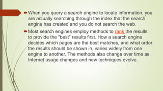 When you query a search engine to locate information, you
are actually searching through the index that the search
engine has created and you do not search the web.
Most search engines employ methods to rank the results
to provide the "best" results first. How a search engine
decides which pages are the best matches, and what order
the results should be shown in, varies widely from one
engine to another. The methods also change over time as
Internet usage changes and new techniques evolve.
 