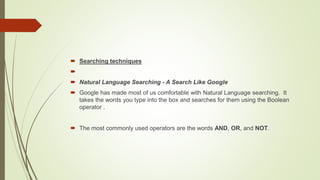  Searching techniques

 Natural Language Searching - A Search Like Google
 Google has made most of us comfortable with Natural Language searching. It
takes the words you type into the box and searches for them using the Boolean
operator .
 The most commonly used operators are the words AND, OR, and NOT.
 