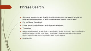 Phrase Search
 Surround a group of words with double quotes tells the search engine to
only retrieve documents in which those words appear side by side.
 E.g. ―Global Warming‖
 Plural forms, capital letters and alternate spellings
 Truncation
 Allows you to search at one time for words with similar endings – any one of which
could be relevant to the topic librar* psycholog* librarian psychology librarians
psychologist library psychologists libraries psychological
 librarianship
 