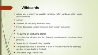 Wildcards
 Allows you to search for possible variations (often spellings) within words
wom*n woman
 women
 Symbols for indicating wildcards vary.
 Fewer databases support wildcards than support truncation.

 Requiring or Excluding Words
 + requires that all items in a list of search results contain certain words or
phrases
 “water rights” +texas cloning +legality
 - requires that none of the items in a list of results contains the excluded
word or phrase dolphins -football
 “lord of the rings” -movie -film
 