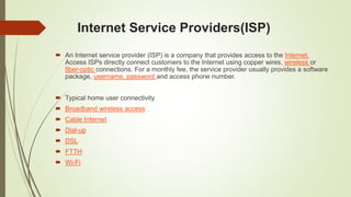 Internet Service Providers(ISP)
 An Internet service provider (ISP) is a company that provides access to the Internet.
Access ISPs directly connect customers to the Internet using copper wires, wireless or
fiber-optic connections. For a monthly fee, the service provider usually provides a software
package, username, password and access phone number.
 Typical home user connectivity
 Broadband wireless access
 Cable Internet
 Dial-up
 DSL
 FTTH
 Wi-Fi
 