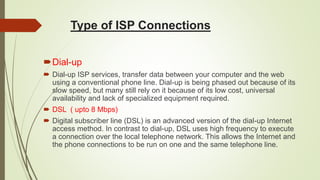Type of ISP Connections
Dial-up
 Dial-up ISP services, transfer data between your computer and the web
using a conventional phone line. Dial-up is being phased out because of its
slow speed, but many still rely on it because of its low cost, universal
availability and lack of specialized equipment required.
 DSL ( upto 8 Mbps)
 Digital subscriber line (DSL) is an advanced version of the dial-up Internet
access method. In contrast to dial-up, DSL uses high frequency to execute
a connection over the local telephone network. This allows the Internet and
the phone connections to be run on one and the same telephone line.
 