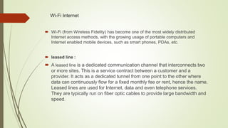 Wi-Fi Internet
 Wi-Fi (from Wireless Fidelity) has become one of the most widely distributed
Internet access methods, with the growing usage of portable computers and
Internet enabled mobile devices, such as smart phones, PDAs, etc.
 leased line :
 A leased line is a dedicated communication channel that interconnects two
or more sites. This is a service contract between a customer and a
provider. It acts as a dedicated tunnel from one point to the other where
data can continuously flow for a fixed monthly fee or rent, hence the name.
Leased lines are used for Internet, data and even telephone services.
They are typically run on fiber optic cables to provide large bandwidth and
speed.
 