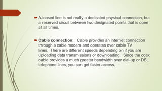  A leased line is not really a dedicated physical connection, but
a reserved circuit between two designated points that is open
at all times.
 Cable connection: Cable provides an internet connection
through a cable modem and operates over cable TV
lines. There are different speeds depending on if you are
uploading data transmissions or downloading. Since the coax
cable provides a much greater bandwidth over dial-up or DSL
telephone lines, you can get faster access.
 