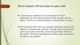Server based LAN and peer to peer LAN
 a peer-to-peer network has no central server. Each
workstation on the network shares its files equally with the
others. There’s no central storage or authentication of users.
 Server based LAN -there are separate dedicated servers and
clients in a client/server network. Through client workstations,
users can access most files, which are generally stored on
the server. The server will determine which users can access
the files on the network.
 