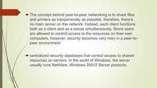  The concept behind peer-to-peer networking is to share files
and printers as inexpensively as possible; therefore, there’s
no main server on the network. Instead, each client functions
both as a client and as a server simultaneously. Since users
are allowed to control access to the resources on their own
computers, however, security becomes very risky in a peer-to-
peer environment
 centralized security databases that control access to shared
resources on servers. In the world of Windows, the server
usually runs NetWare, Windows 20012 Server products.
 