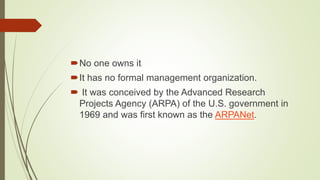 No one owns it
It has no formal management organization.
 It was conceived by the Advanced Research
Projects Agency (ARPA) of the U.S. government in
1969 and was first known as the ARPANet.
 