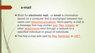 e-mail
Short for electronic mail, or email is information
stored on a computer that is exchanged between two
users over telecommunications. More plainly, e-mail is
a message that may contain text, files, images, or
other attachments sent through a network to a
specified individual or group of individuals.
The first e-mail was sent by Ray Tomlinson in 1971.
 