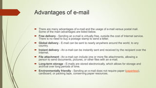 Advantages of e-mail
 There are many advantages of e-mail and the usage of e-mail versus postal mail.
Some of the main advantages are listed below.
 Free delivery - Sending an e-mail is virtually free, outside the cost of Internet service.
There is no need to buy a postage stamp to send a letter.
 Global delivery - E-mail can be sent to nearly anywhere around the world, to any
country.
 Instant delivery - An e-mail can be instantly sent and received by the recipient over the
Internet.
 File attachment - An e-mail can include one or more file attachments, allowing a
person to send documents, pictures, or other files with an e-mail.
 Long-term storage - E-mails are stored electronically, which allows for storage and
archival over long periods of time.
 Environmentally friendly - Sending an e-mail does not require paper (paperless),
cardboard, or packing tape, conserving paper resources.
 