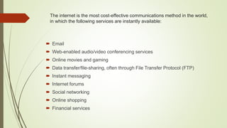 The internet is the most cost-effective communications method in the world,
in which the following services are instantly available:
 Email
 Web-enabled audio/video conferencing services
 Online movies and gaming
 Data transfer/file-sharing, often through File Transfer Protocol (FTP)
 Instant messaging
 Internet forums
 Social networking
 Online shopping
 Financial services
 
