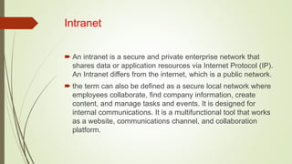 Intranet
 An intranet is a secure and private enterprise network that
shares data or application resources via Internet Protocol (IP).
An Intranet differs from the internet, which is a public network.
 the term can also be defined as a secure local network where
employees collaborate, find company information, create
content, and manage tasks and events. It is designed for
internal communications. It is a multifunctional tool that works
as a website, communications channel, and collaboration
platform.
 