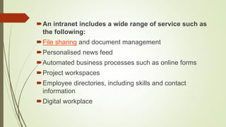 An intranet includes a wide range of service such as
the following:
File sharing and document management
Personalised news feed
Automated business processes such as online forms
Project workspaces
Employee directories, including skills and contact
information
Digital workplace
 