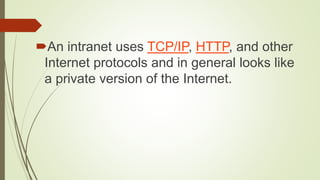 An intranet uses TCP/IP, HTTP, and other
Internet protocols and in general looks like
a private version of the Internet.
 
