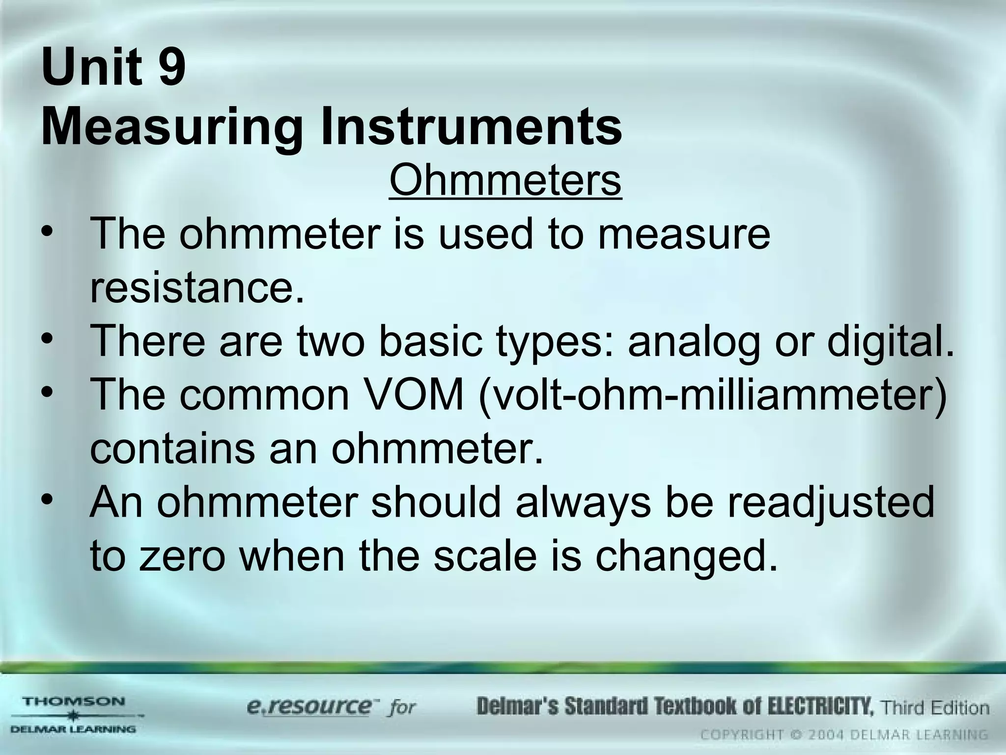 Unit 9  Measuring Instruments Ohmmeters The ohmmeter is used to measure resistance. There are two basic types: analog or digital. The common VOM (volt-ohm-milliammeter) contains an ohmmeter. An ohmmeter should always be readjusted to zero when the scale is changed. 