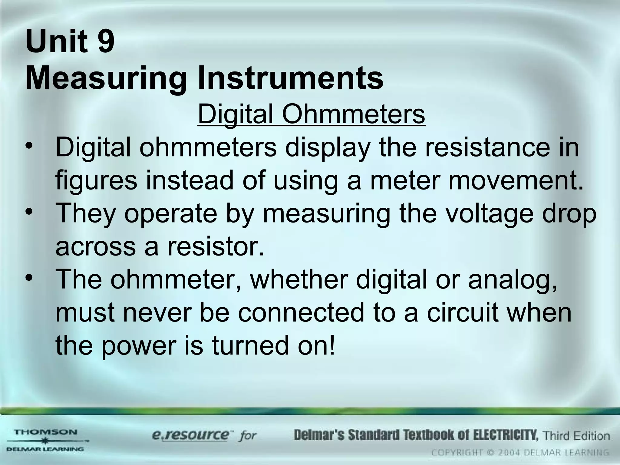 Unit 9  Measuring Instruments Digital Ohmmeters Digital ohmmeters display the resistance in figures instead of using a meter movement. They operate by measuring the voltage drop across a resistor. The ohmmeter, whether digital or analog, must never be connected to a circuit when the power is turned on! 