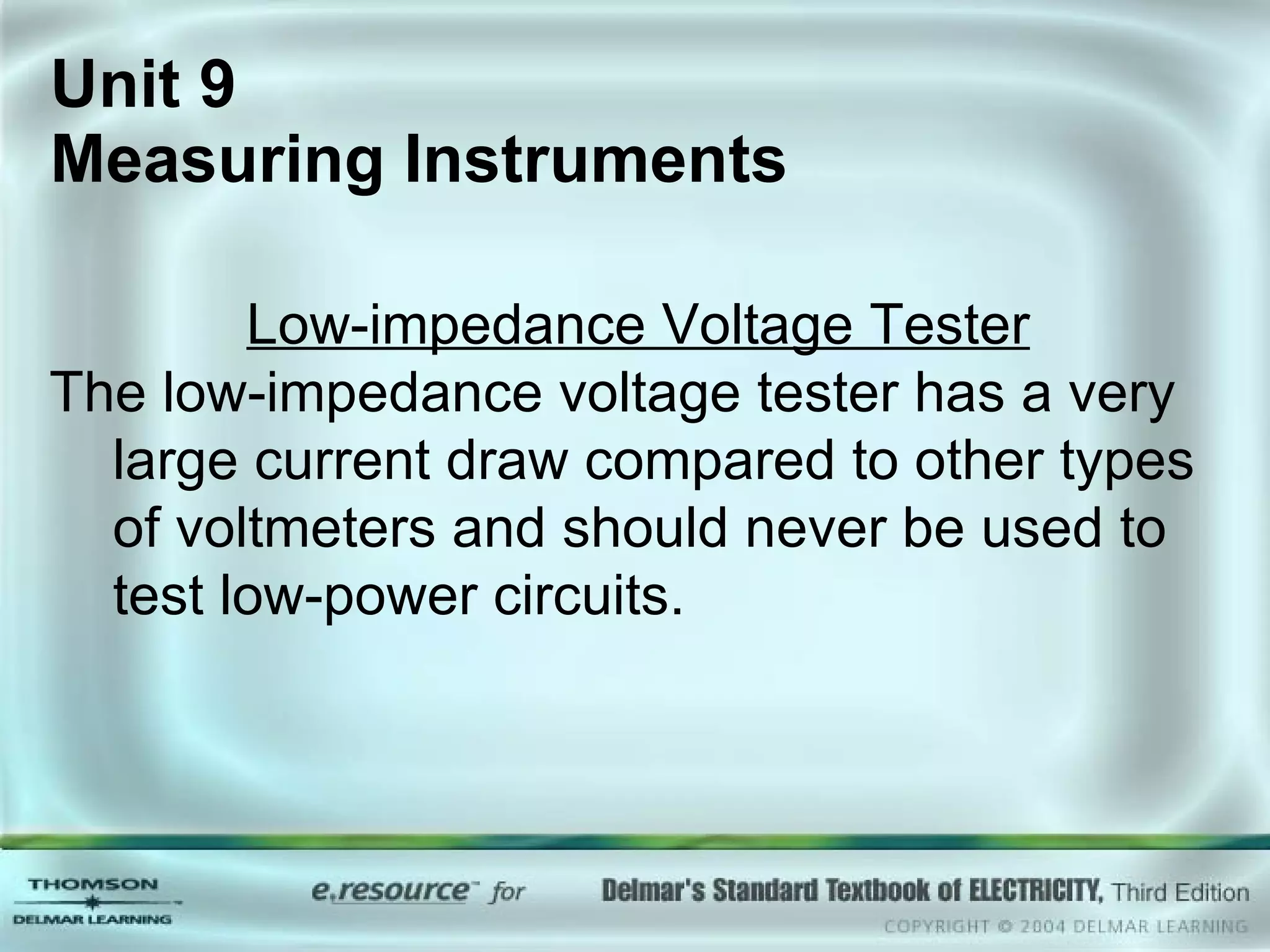 Unit 9  Measuring Instruments Low-impedance Voltage Tester The low-impedance voltage tester has a very large current draw compared to other types of voltmeters and should never be used to test low-power circuits.  