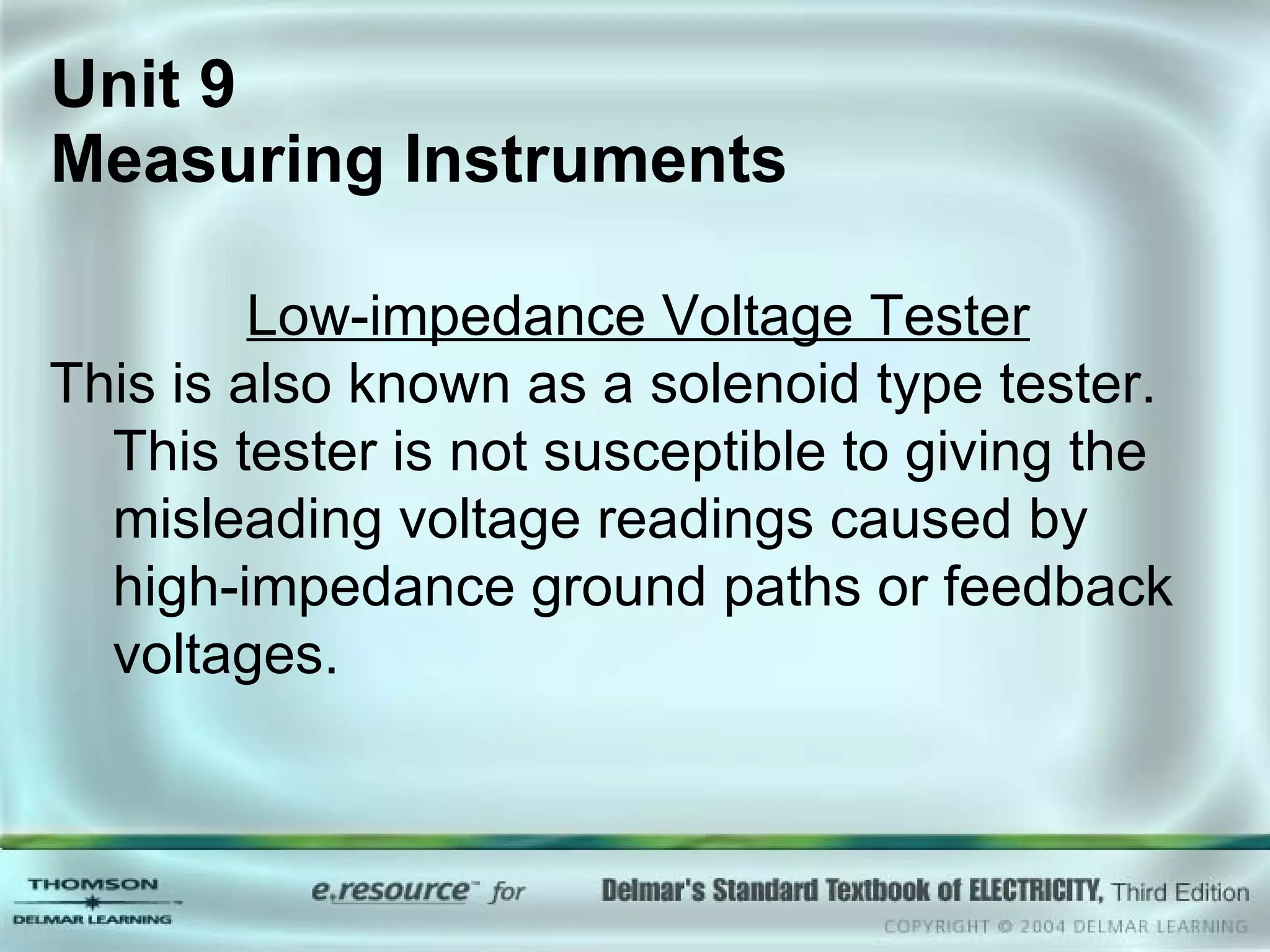 Unit 9  Measuring Instruments Low-impedance Voltage Tester This is also known as a solenoid type tester. This tester is not susceptible to giving the misleading voltage readings caused by high-impedance ground paths or feedback voltages. 