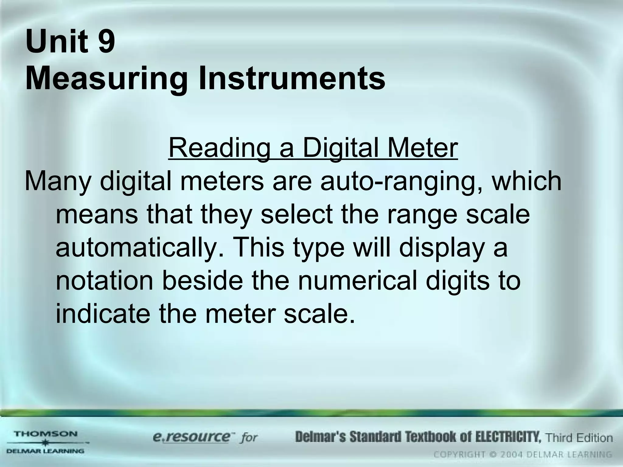 Unit 9  Measuring Instruments Reading a Digital Meter Many digital meters are auto-ranging, which means that they select the range scale automatically. This type will display a notation beside the numerical digits to indicate the meter scale. 