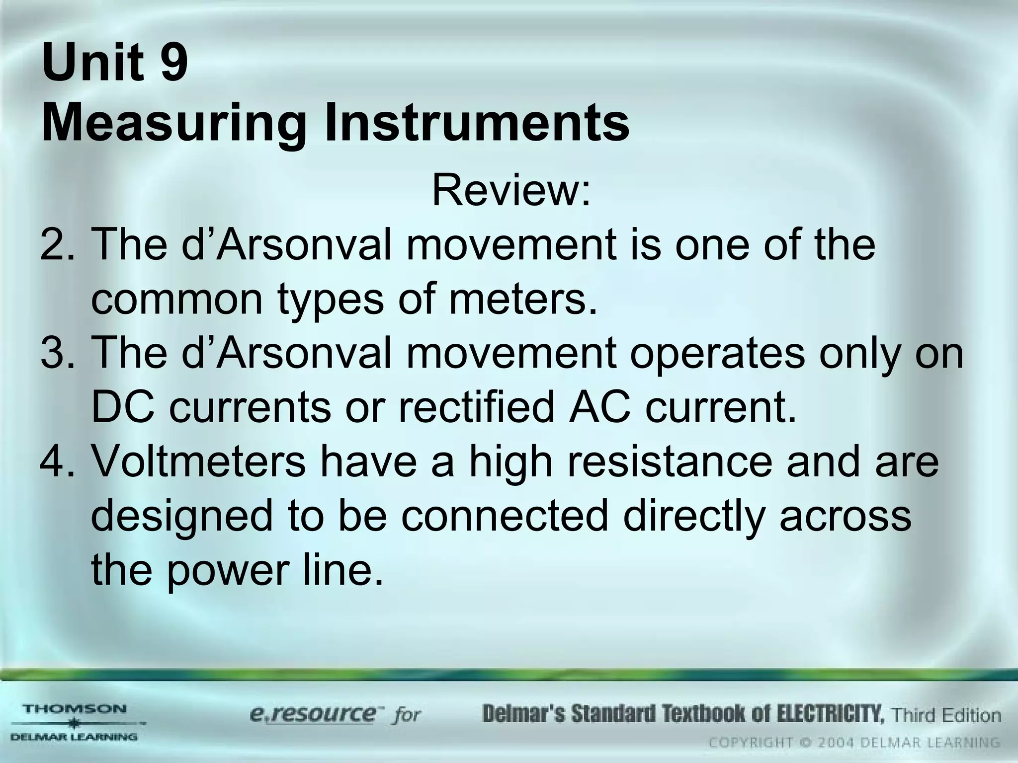 Unit 9  Measuring Instruments Review: The d’Arsonval movement is one of the common types of meters. The d’Arsonval movement operates only on DC currents or rectified AC current. Voltmeters have a high resistance and are designed to be connected directly across the power line. 
