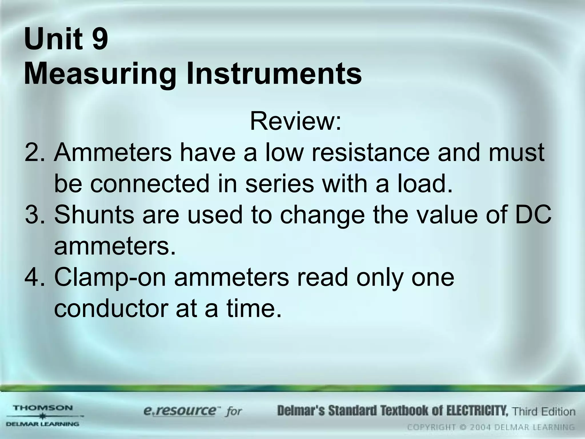 Unit 9  Measuring Instruments Review: Ammeters have a low resistance and must be connected in series with a load. Shunts are used to change the value of DC ammeters. Clamp-on ammeters read only one conductor at a time. 