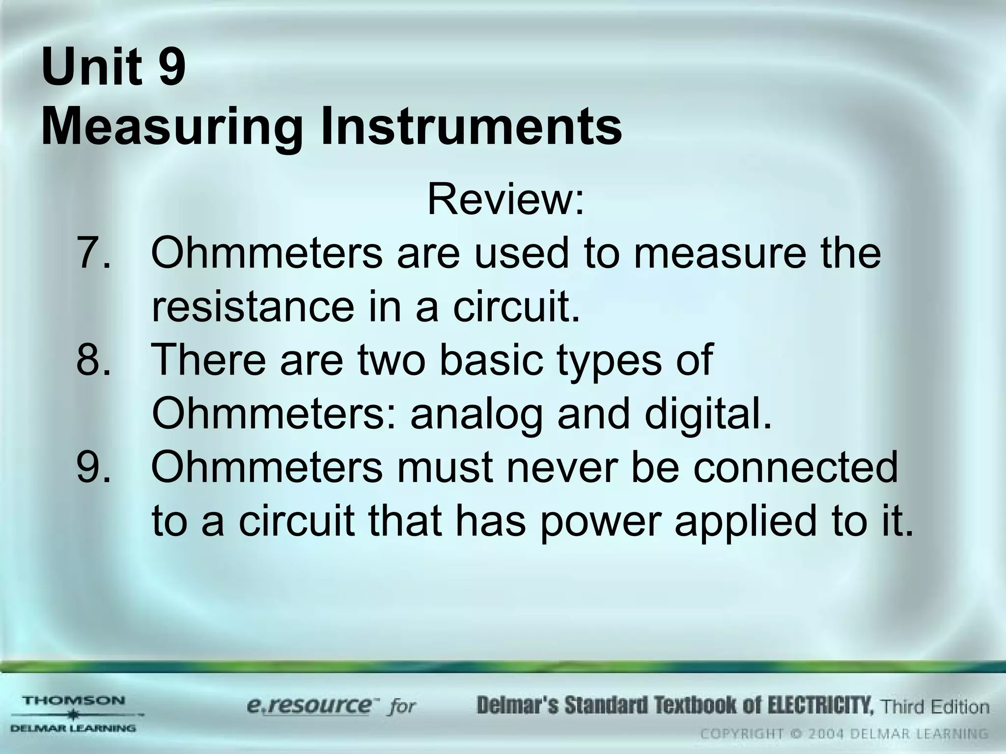 Unit 9  Measuring Instruments Review: 7.  Ohmmeters are used to measure the resistance in a circuit. 8.  There are two basic types of Ohmmeters: analog and digital. 9.  Ohmmeters must never be connected to a circuit that has power applied to it. 