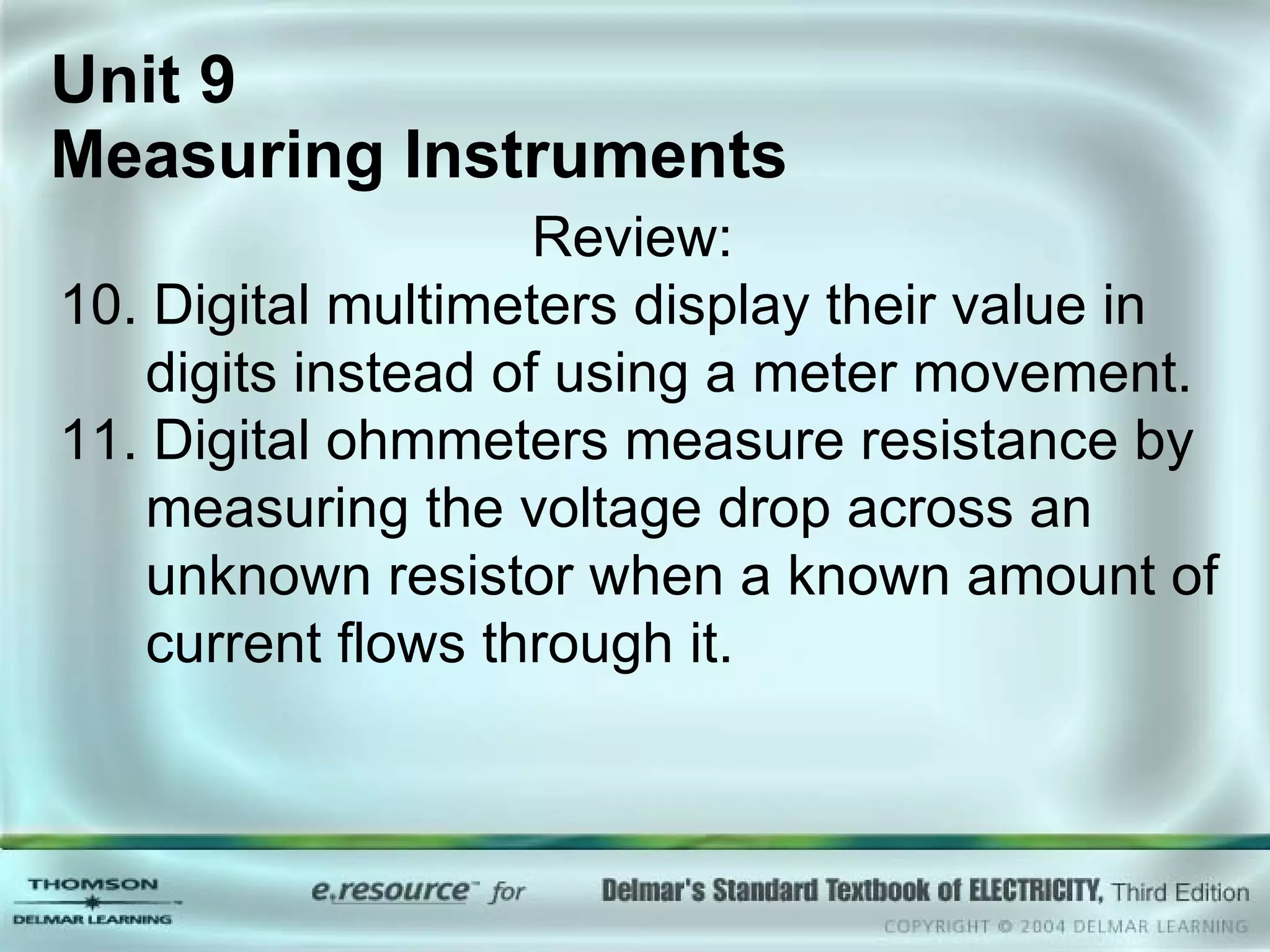 Unit 9  Measuring Instruments Review: 10. Digital multimeters display their value in digits instead of using a meter movement. 11. Digital ohmmeters measure resistance by measuring the voltage drop across an unknown resistor when a known amount of current flows through it. 