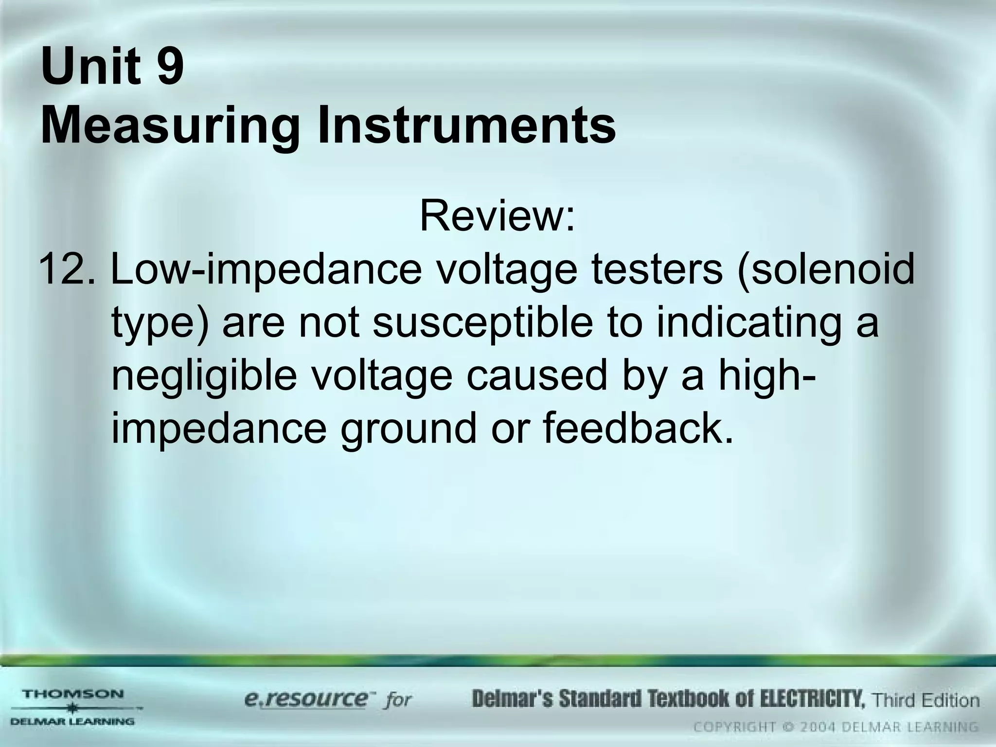 Unit 9  Measuring Instruments Review: 12. Low-impedance voltage testers (solenoid type) are not susceptible to indicating a negligible voltage caused by a high-impedance ground or feedback. 