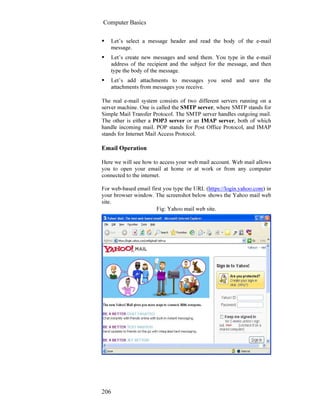 Computer Basics
206
Let’s select a message header and read the body of the e-mail
message.
Let’s create new messages and send them. You type in the e-mail
address of the recipient and the subject for the message, and then
type the body of the message.
Let’s add attachments to messages you send and save the
attachments from messages you receive.
The real e-mail system consists of two different servers running on a
server machine. One is called the SMTP server, where SMTP stands for
Simple Mail Transfer Protocol. The SMTP server handles outgoing mail.
The other is either a POP3 server or an IMAP server, both of which
handle incoming mail. POP stands for Post Office Protocol, and IMAP
stands for Internet Mail Access Protocol.
Email Operation
Here we will see how to access your web mail account. Web mail allows
you to open your email at home or at work or from any computer
connected to the internet.
For web-based email first you type the URL (https://login.yahoo.com) in
your browser window. The screenshot below shows the Yahoo mail web
site.
Fig: Yahoo mail web site.
 