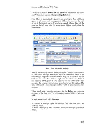 Internet and Designing Web Page
207
You have to provide Yahoo ID and password information to access
your Yahoo email account. Then press Sign In button.
Your Inbox is automatically opened when you log-in. You will have
access to all your e-mail messages and folders that exist on the mail
server at the time of log-in. If you have created folders, they will be
listed on the left hand side. To access those folders, simply click the
folder name.
Fig: Yahoo mail Inbox window.
Inbox is automatically opened when you log-in. You will have access to
all your e-mail messages and folders that exist on the mail server at the
time of log-in. If you have created folders, they will be listed on the left
hand side. To access those folders, simply click the folder name. Note: If
you are using IMAP, you will have access to all your folders and e-mail
messages that you have stored on our e-mail server via this method. The
same folders and e-mail messages will be visible to you in your e-mail
program.
Yahoo mail saves incoming messages in the Inbox and outgoing
messages in the Sent box. You will need to create a folder by clicking
Add.
To write a new e-mail, click Compose.
To forward a message, open the message first and then click the
Forward button.
To delete a message(s), put a checkmark next to the message(s) and click
Delete.
 