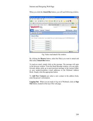 Internet and Designing Web Page
209
When you click the Attach files button, you will seed following window,
Fig: Yahoo mail attach File window.
By clicking the Browse button, select the file(s) you want to attach and
then select Attach files button.
To read an e-mail, simply click on the message. The message will open
in the browser window. From the Read Message window, you can reply,
forward, delete, print, go to previous/next message in the current folder,
or save senders/recipients e-mail addresses in the Webmail Address
Book. Simply click the appropriate button.
To Add New Contacts just select a new contact in the address book,
enter the person’s information.
Logging Out: When you are ready to log out of Webmail, click on Sign
Out button, located on the top of the web page.
 