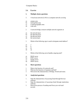 Computer Basics
210
2.4. Exercise
1. Multiple choice questions
1. A local area network (LAN) is a computer network covering
a) campus area
b) metropolitan area
c) a small geographic area
d) wide area.
2. A network bridge connects multiple network segments at
a) the network layer
b) the data link layer
c) the physical layer
d) the session layer.
3. Which of the following sign is used to designate email address?
a) //
b) $
c) &
d) @.
4. Which of the following server handles outgoing mail?
a) IMAP server
b) POP3 server
c) Samba server
d) SMTP server.
2. Short questions
1. What is the function of a network card?
2. What are the functions of repeaters and hub?
3. Write down the characteristics of Bridge, Switch and router.
3. Analytical questions
1. State the characteristics of accessing Email through browser
software.
2. State the characteristics of accessing Email through stand-alone
software.
3. Write down process of sending mail from your web mail
account.
 