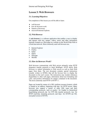 Internet and Designing Web Page
211
Lesson 3: Web Browsers
3.1. Learning Objectives
On completion of this lesson you will be able to learn:
♦ web browser
♦ how do browsers work
♦ features of browsers
♦ microsoft Internet Explorer.
3.2. Web Browser
A web browser is a software application that enables a user to display
and interact with text, images, videos, music and other information
typically located on a Web page at a website on the World Wide Web or
a local area network. Most commonly used web browsers are,
Internet Explorer
Firefox
Safari
Opera
Netscape
Mozilla
3.3. How do Browsers Work?
Web browsers communicate with Web servers primarily using HTTP
(hypertext transfer protocol) to fetch WebPages. HTTP allows Web
browsers to submit information to Web servers as well as fetch Web
pages from them. The text document contains special instructions
(usually written in HTML) that tell the browser how to display the
document on the user's screen. The instructions may include references
(hyperlinks) to other web pages, information about text formatting and
color, and position information for images contained in the document.
The most commonly used HTTP is HTTP/1.1.
Pages are located by means of a URL (uniform resource locator), which
is treated as an address, beginning with http: for HTTP access. Many
browsers also support a variety of other URL types and their
corresponding protocols, such as gopher: for Gopher (a hierarchical
hyperlinking protocol), ftp: for FTP (file transfer protocol), rtsp: for
RTSP (real-time streaming protocol), and https: for HTTPS (an SSL
encrypted version of HTTP).
 