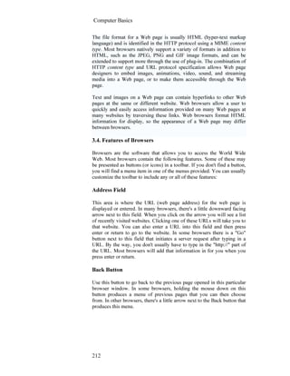 Computer Basics
212
The file format for a Web page is usually HTML (hyper-text markup
language) and is identified in the HTTP protocol using a MIME content
type. Most browsers natively support a variety of formats in addition to
HTML, such as the JPEG, PNG and GIF image formats, and can be
extended to support more through the use of plug-in. The combination of
HTTP content type and URL protocol specification allows Web page
designers to embed images, animations, video, sound, and streaming
media into a Web page, or to make them accessible through the Web
page.
Text and images on a Web page can contain hyperlinks to other Web
pages at the same or different website. Web browsers allow a user to
quickly and easily access information provided on many Web pages at
many websites by traversing these links. Web browsers format HTML
information for display, so the appearance of a Web page may differ
between browsers.
3.4. Features of Browsers
Browsers are the software that allows you to access the World Wide
Web. Most browsers contain the following features. Some of these may
be presented as buttons (or icons) in a toolbar. If you don't find a button,
you will find a menu item in one of the menus provided. You can usually
customize the toolbar to include any or all of these features:
Address Field
This area is where the URL (web page address) for the web page is
displayed or entered. In many browsers, there's a little downward facing
arrow next to this field. When you click on the arrow you will see a list
of recently visited websites. Clicking one of these URLs will take you to
that website. You can also enter a URL into this field and then press
enter or return to go to the website. In some browsers there is a "Go"
button next to this field that initiates a server request after typing in a
URL. By the way, you don't usually have to type in the "http://" part of
the URL. Most browsers will add that information in for you when you
press enter or return.
Back Button
Use this button to go back to the previous page opened in this particular
browser window. In some browsers, holding the mouse down on this
button produces a menu of previous pages that you can then choose
from. In other browsers, there's a little arrow next to the Back button that
produces this menu.
 