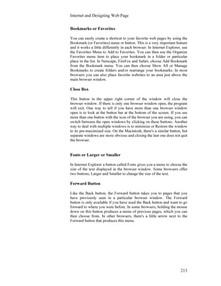 Internet and Designing Web Page
213
Bookmarks or Favorites
You can easily create a shortcut to your favorite web pages by using the
Bookmark (or Favorites) menu or button. This is a very important feature
and it works a little differently in each browser. In Internet Explorer, use
the Favorites Menu to Add to Favorites. You can then use the Organize
Favorites menu item to place your bookmark in a folder or particular
place in the list. In Netscape, FireFox and Safari, choose Add Bookmark
from the Bookmark menu. You can then choose Show All or Manage
Bookmarks to create folders and/or rearrange your bookmarks. In most
browsers you can also place favorite websites to an area just above the
main browser window.
Close Box
This button in the upper right corner of the window will close the
browser window. If there is only one browser window open, the program
will exit. One way to tell if you have more than one browser window
open is to look at the button bar at the bottom of the screen. If you see
more than one button with the icon of the browser you are using, you can
switch between the open windows by clicking on these buttons. Another
way to deal with multiple windows is to minimize or Restore the window
to its pre-maximized size. On the Macintosh, there's a similar button, but
separate windows are more obvious and closing the last one does not quit
the browser.
Fonts or Larger or Smaller
In Internet Explorer a button called Fonts gives you a menu to choose the
size of the text displayed in the browser window. Some browsers offer
two buttons, Larger and Smaller to change the size of the text.
Forward Button
Like the Back button, the Forward button takes you to pages that you
have previously seen in a particular browser window. The Forward
button is only available if you have used the Back button and want to go
forward to where you were before. In some browsers, holding the mouse
down on this button produces a menu of previous pages, which you can
then choose from. In other browsers, there's a little arrow next to the
Forward button that produces this menu.
 
