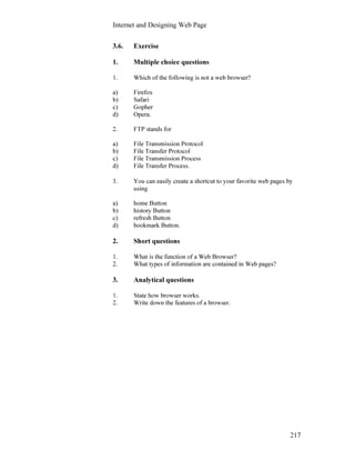 Internet and Designing Web Page
217
3.6. Exercise
1. Multiple choice questions
1. Which of the following is not a web browser?
a) Firefox
b) Safari
c) Gopher
d) Opera.
2. FTP stands for
a) File Transmission Protocol
b) File Transfer Protocol
c) File Transmission Process
d) File Transfer Process.
3. You can easily create a shortcut to your favorite web pages by
using
a) home Button
b) history Button
c) refresh Button
d) bookmark Button.
2. Short questions
1. What is the function of a Web Browser?
2. What types of information are contained in Web pages?
3. Analytical questions
1. State how browser works.
2. Write down the features of a browser.
 