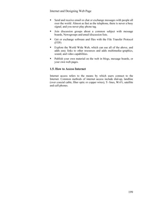 Internet and Designing Web Page
199
Send and receive email or chat or exchange messages with people all
over the world. Almost as fast as the telephone, there is never a busy
signal, and you never play phone tag.
Join discussion groups about a common subject with message
boards, Newsgroups and email discussion lists.
Get or exchange software and files with the File Transfer Protocol
(FTP)
Explore the World Wide Web, which can use all of the above, and
adds easy links to other resources and adds multimedia--graphics,
sound, and video capabilities.
Publish your own material on the web in blogs, message boards, or
your own web pages.
1.5. How to Access Internet
Internet access refers to the means by which users connect to the
Internet. Common methods of internet access include dial-up, landline
(over coaxial cable, fiber optic or copper wires), T- lines, Wi-Fi, satellite
and cell phones.
 