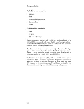 Computer Basics
200
Typical home user connection
Dial-up
DSL
Broadband wireless access
Cable modem
ISDN
Typical business connection
DSL
SHDSL
Ethernet technologies
Dial-up modems are generally only capable of a maximum bit rate of 56
kbit/s (kilobits per second) and require the full use of a telephone line—
whereas broadband technologies supply at least double this speed and
generally without disrupting telephone use.
Broadband Internet access, often shortened to just "broadband", is high-
speed Internet access—typically contrasted with dial-up access over a
modem. Various minimum speeds have been used in definitions of
broadband, ranging up from 64 kbit/s up to 1.0 Mbit/s.
An Internet service provider (abbr. ISP, also called Internet access
provider or IAP) is a business or organization that provides consumers or
businesses access to the Internet and related services. In the past, most
ISPs were run by the phone companies. Now, ISPs can be started by just
about any individual or group with sufficient money and expertise.
 